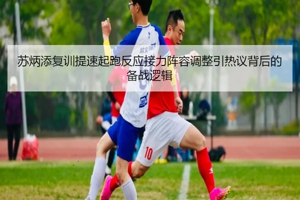 苏炳添复训提速起跑反应接力阵容调整引热议背后的备战逻辑